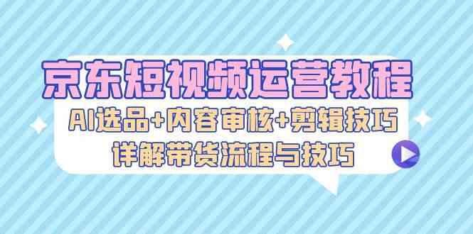 京东短视频运营教程：AI选品+内容审核+剪辑技巧，详解带货流程与技巧-天孤无涯网