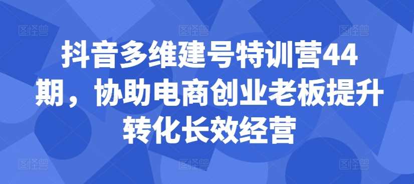 抖音多维建号特训营44期，协助电商创业老板提升转化长效经营-天孤无涯网