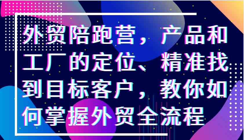外贸陪跑营，产品和工厂的定位、精准找到目标客户，教你如何掌握外贸全流程-天孤无涯网