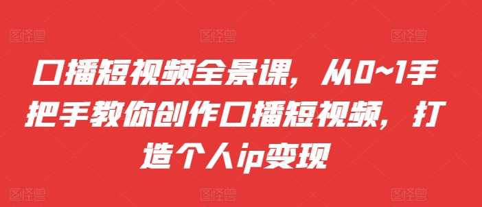 口播短视频全景课，​从0~1手把手教你创作口播短视频，打造个人ip变现-天孤无涯网