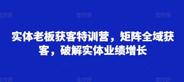 实体老板获客特训营，矩阵全域获客，破解实体业绩增长-天孤无涯网