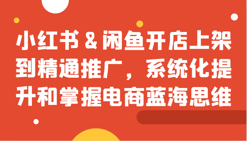 小红书&闲鱼开店上架到精通推广，系统化提升和掌握电商蓝海思维-天孤无涯网
