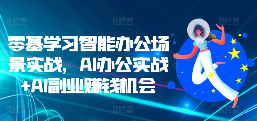 零基学习智能办公场景实战，AI办公实战+AI副业赚钱机会-天孤无涯网