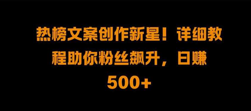 热榜文案创作新星!详细教程助你粉丝飙升，日入500+【揭秘】-天孤无涯网