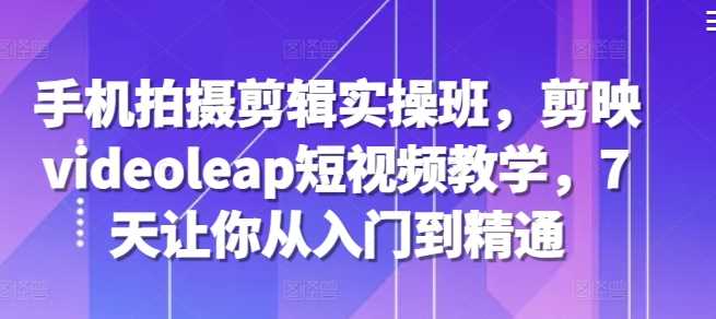 手机拍摄剪辑实操班，剪映videoleap短视频教学，7天让你从入门到精通-天孤无涯网