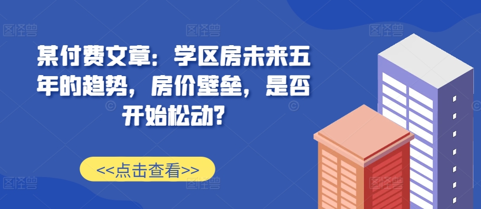 某付费文章：学区房未来五年的趋势，房价壁垒，是否开始松动?-天孤无涯网