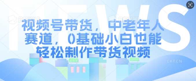视频号带货，中老年人赛道，0基础小白也能轻松制作带货视频-天孤无涯网