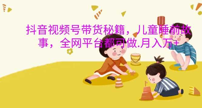 抖音视频号带货秘籍，儿童睡前故事，全网平台都可做，月入过W【揭秘】-天孤无涯网