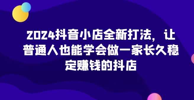 2024抖音小店全新打法，让普通人也能学会做一家长久稳定赚钱的抖店（更新）-天孤无涯网
