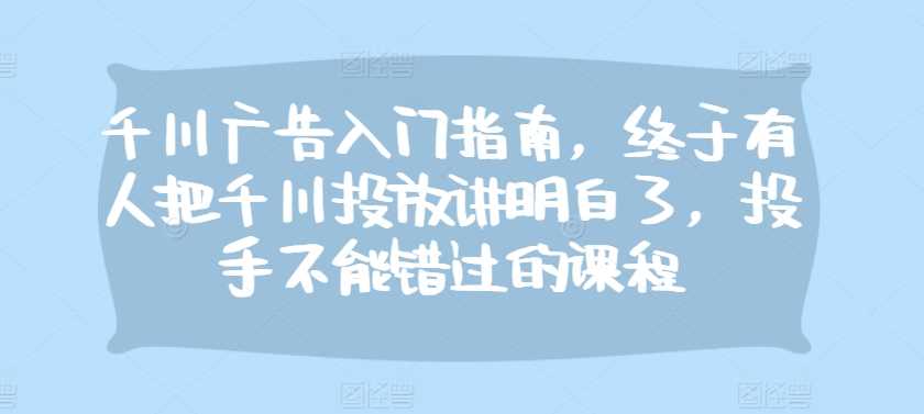 千川广告入门指南，终于有人把千川投放讲明白了，投手不能错过的课程-天孤无涯网