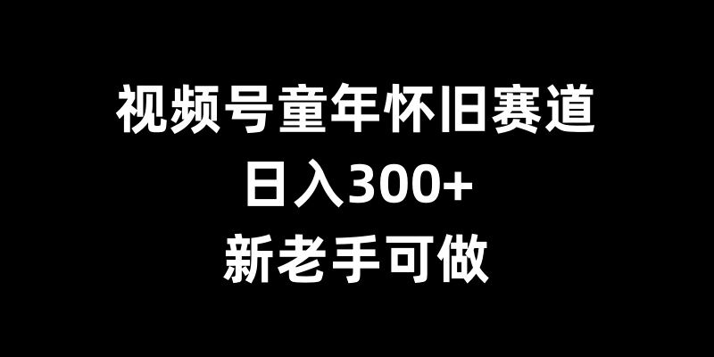 视频号童年怀旧赛道，日入300+，新老手可做【揭秘】-天孤无涯网