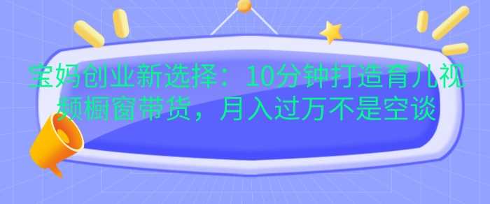 宝妈创业新选择：10分钟打造育儿视频橱窗带货，月入过W不是空谈【揭秘】-天孤无涯网