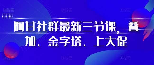 阿甘社群最新三节课，叠加、金字塔、上大促-天孤无涯网