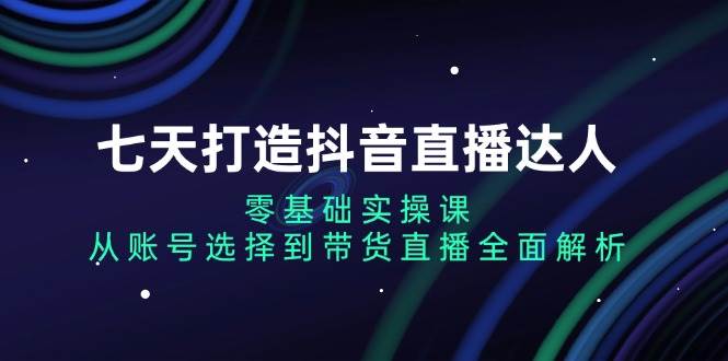（13430期）七天打造抖音直播达人：零基础实操课，从账号选择到带货直播全面解析-天孤无涯网