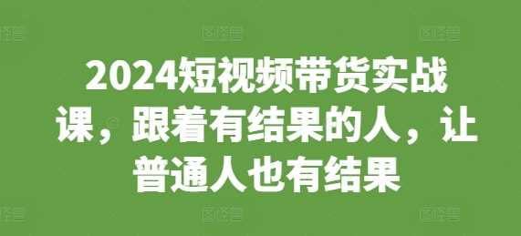 2024短视频带货实战课，跟着有结果的人，让普通人也有结果-天孤无涯网