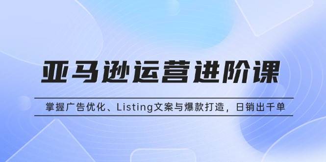 （13517期）亚马逊运营进阶课：掌握广告优化、Listing文案与爆款打造，日销出千单-天孤无涯网
