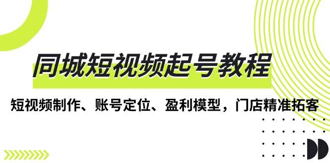 （13560期）同城短视频起号教程，短视频制作、账号定位、盈利模型，门店精准拓客-天孤无涯网