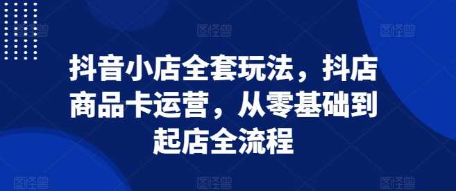 抖音小店全套玩法，抖店商品卡运营，从零基础到起店全流程-天孤无涯网