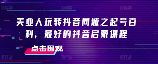 美业人玩转抖音同城之起号百科，最好的抖音启蒙课程-天孤无涯网