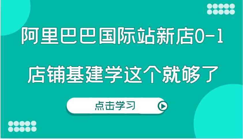 阿里巴巴国际站新店0-1，个人实践实操录制从0-1基建，店铺基建学这个就够了-天孤无涯网