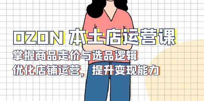 OZON本土店运营课，掌握商品走价与选品逻辑，优化店铺运营，提升变现能力-天孤无涯网