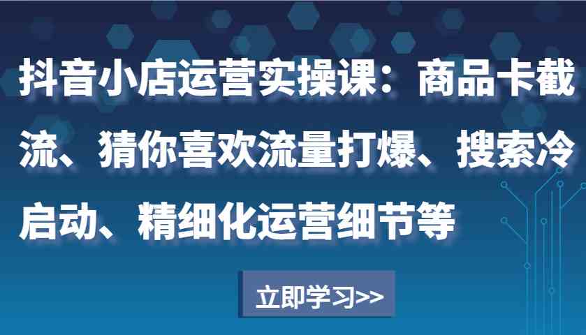 抖音小店运营实操课：商品卡截流、猜你喜欢流量打爆、搜索冷启动、精细化运营细节等-天孤无涯网