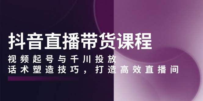 （13848期）抖音直播带货课程，视频起号与千川投放，话术塑造技巧，打造高效直播间-天孤无涯网