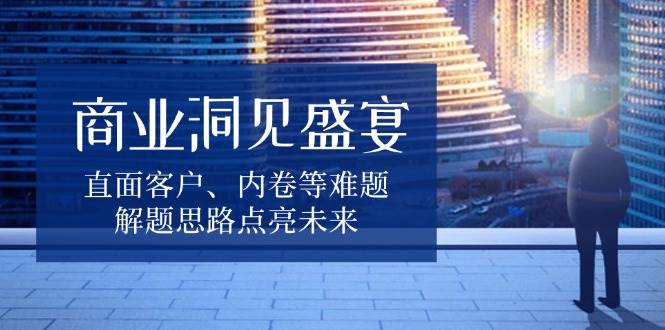 （13845期）商业洞见盛宴，直面客户、内卷等难题，解题思路点亮未来-天孤无涯网