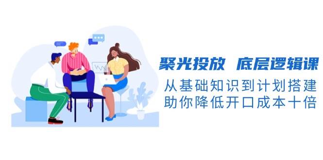 （13844期）聚光投放 底层逻辑课，从基础知识到计划搭建，助你降低开口成本十倍-天孤无涯网