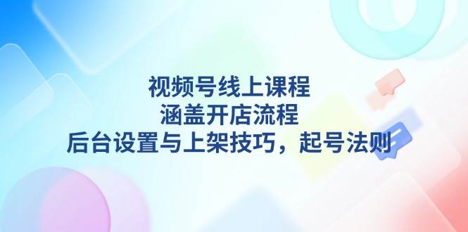 视频号线上课程详解，涵盖开店流程，后台设置与上架技巧，起号法则-天孤无涯网
