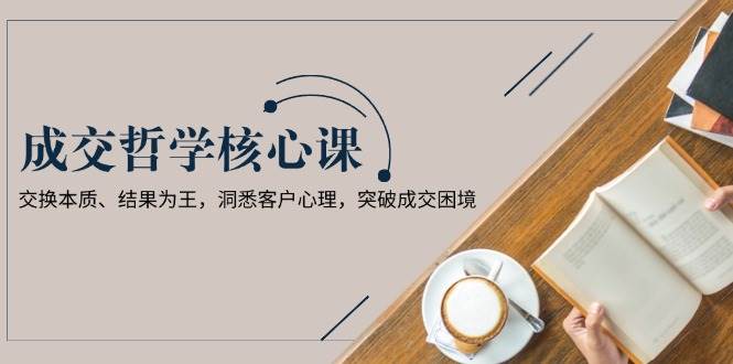 成交哲学课，交换本质、结果为王，洞悉客户心理，突破成交困境-天孤无涯网
