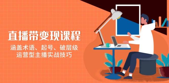 直播带变现课程，涵盖术语、起号、破层级，运营型主播实战技巧-天孤无涯网