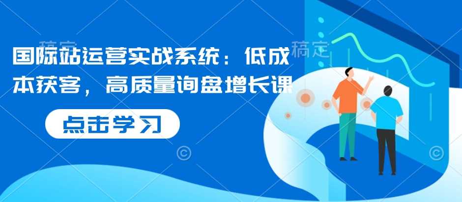 国际站运营实战系统：低成本获客，高质量询盘增长课-天孤无涯网