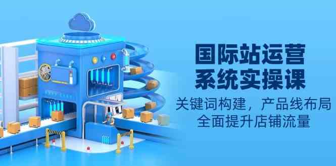 国际站运营系统实操课：关键词构建，产品线布局，全面提升店铺流量-天孤无涯网