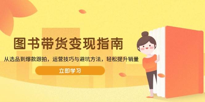 （13985期）图书带货变现指南，从选品到爆款跟拍，运营技巧与避坑方法，轻松提升销量-天孤无涯网