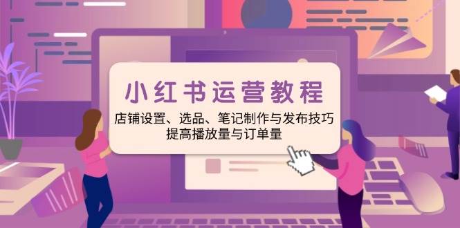 小红书运营教程：店铺设置、选品、笔记制作与发布技巧、提高播放量与订单量-天孤无涯网