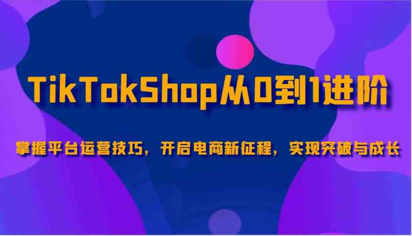 TikTokShop从0到1进阶，掌握平台运营技巧，开启电商新征程，实现突破与成长-天孤无涯网