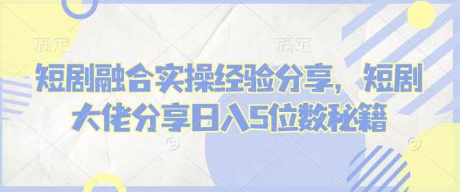 短剧融合实操经验分享，短剧大佬分享日入5位数秘籍-天孤无涯网