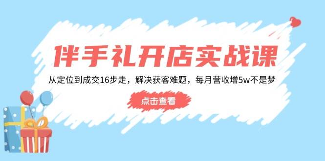 （14151期）伴手礼开店实战课：从定位到成交16步走，解决获客难题，每月营收增5w+-天孤无涯网