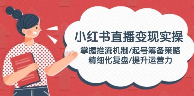 （14189期）小红书直播变现实操：掌握推流机制/起号筹备策略/精细化复盘/提升运营力-天孤无涯网